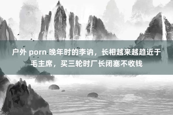 户外 porn 晚年时的李讷，长相越来越趋近于毛主席，买三轮时厂长闭塞不收钱