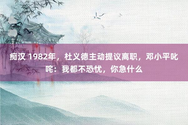 痴汉 1982年，杜义德主动提议离职，邓小平叱咤：我都不恐忧，你急什么