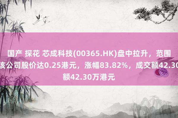 国产 探花 芯成科技(00365.HK)盘中拉升，范围发稿，该公司股价达0.25港元，涨幅83.82%，成交额42.30万港元