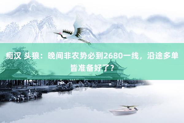 痴汉 头狼：晚间非农势必到2680一线，沿途多单皆准备好了？