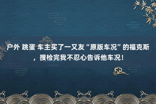 户外 跳蛋 车主买了一又友“原版车况”的福克斯，搜检完我不忍心告诉他车况！