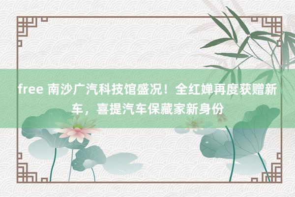 free 南沙广汽科技馆盛况！全红婵再度获赠新车，喜提汽车保藏家新身份