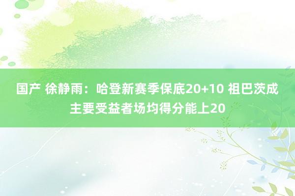 国产 徐静雨：哈登新赛季保底20+10 祖巴茨成主要受益者场均得分能上20