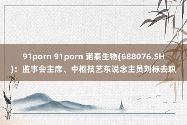 91porn 91porn 诺泰生物(688076.SH)：监事会主席、中枢技艺东说念主员刘标去职