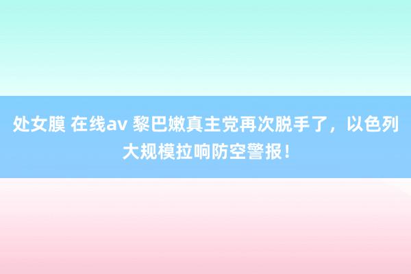 处女膜 在线av 黎巴嫩真主党再次脱手了，以色列大规模拉响防空警报！