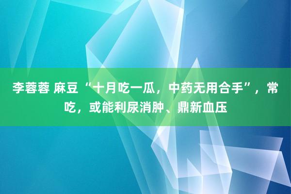 李蓉蓉 麻豆 “十月吃一瓜，中药无用合手”，常吃，或能利尿消肿、鼎新血压