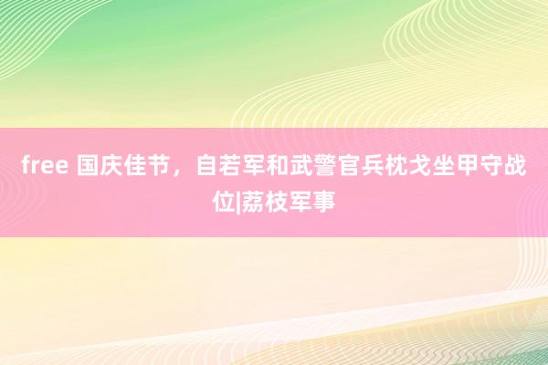 free 国庆佳节，自若军和武警官兵枕戈坐甲守战位|荔枝军事