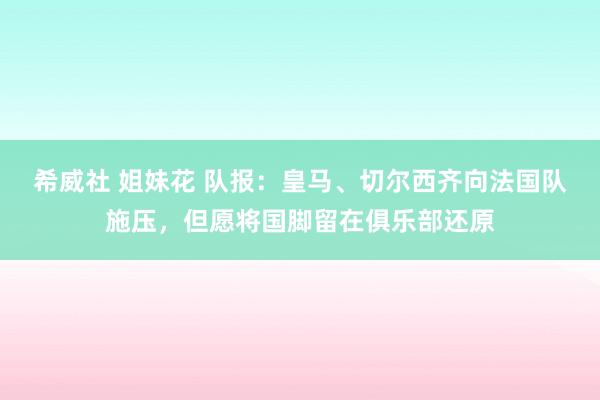 希威社 姐妹花 队报：皇马、切尔西齐向法国队施压，但愿将国脚留在俱乐部还原