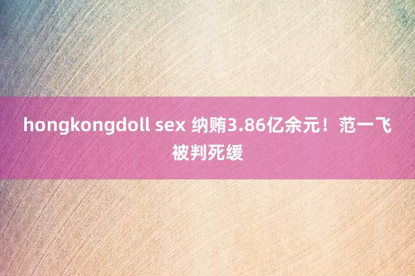 hongkongdoll sex 纳贿3.86亿余元！范一飞被判死缓