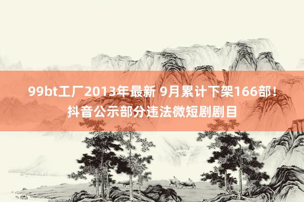 99bt工厂2013年最新 9月累计下架166部！抖音公示部分违法微短剧剧目