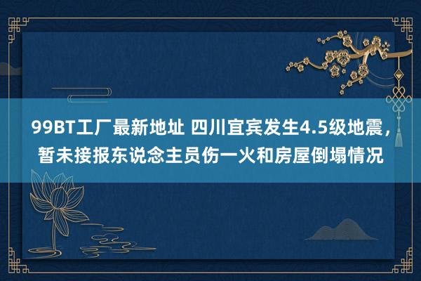 99BT工厂最新地址 四川宜宾发生4.5级地震，暂未接报东说念主员伤一火和房屋倒塌情况