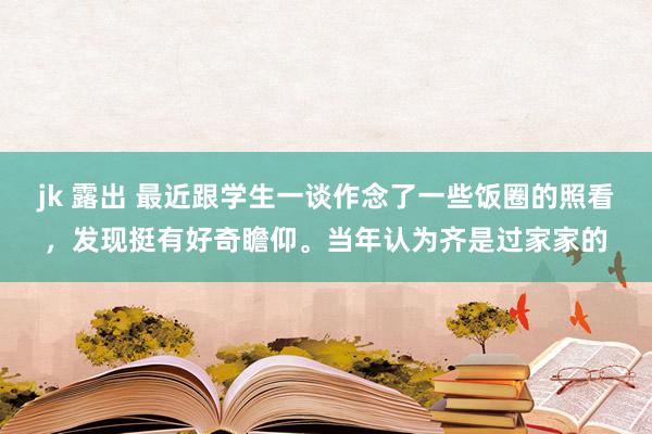 jk 露出 最近跟学生一谈作念了一些饭圈的照看，发现挺有好奇瞻仰。当年认为齐是过家家的