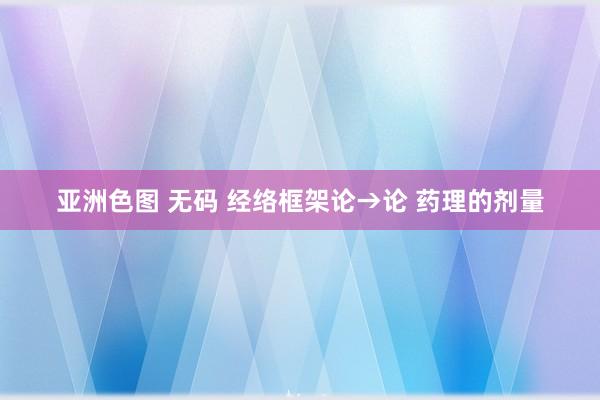 亚洲色图 无码 经络框架论→论 药理的剂量