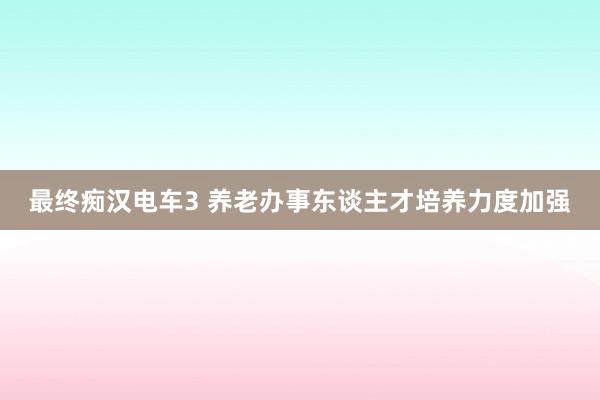 最终痴汉电车3 养老办事东谈主才培养力度加强