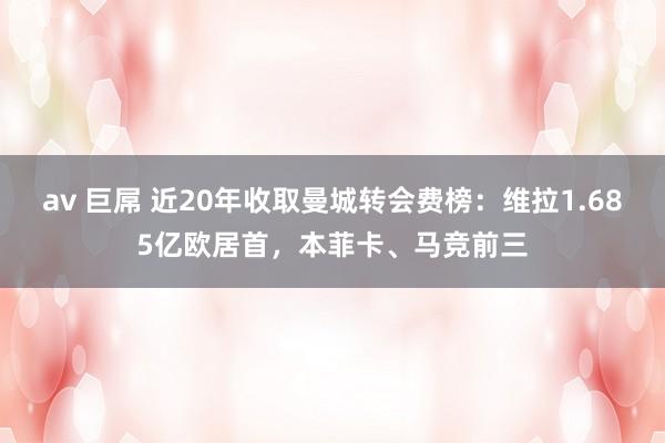 av 巨屌 近20年收取曼城转会费榜：维拉1.685亿欧居首，本菲卡、马竞前三