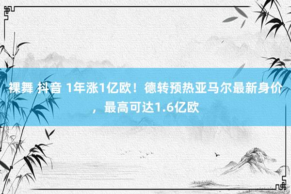 裸舞 抖音 1年涨1亿欧！德转预热亚马尔最新身价，最高可达1.6亿欧