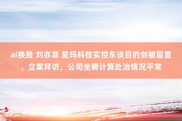 ai换脸 刘亦菲 爱玛科技实控东谈目的剑被留置、立案拜访，公司坐褥计算处治情况平常