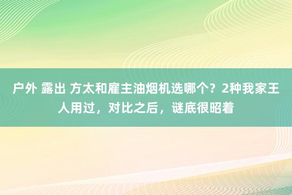 户外 露出 方太和雇主油烟机选哪个？2种我家王人用过，对比之后，谜底很昭着