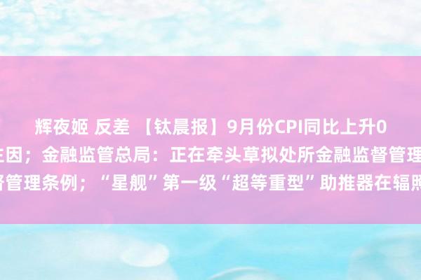 辉夜姬 反差 【钛晨报】9月份CPI同比上升0.4%，食物价钱上升是主因；金融监管总局：正在牵头草拟处所金融监督管理条例；“星舰”第一级“超等重型”助推器在辐照台完成“历史性着陆”