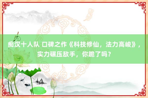 痴汉十人队 口碑之作《科技修仙，法力高峻》，实力碾压敌手，你跪了吗？