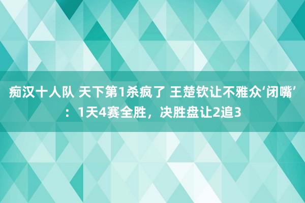 痴汉十人队 天下第1杀疯了 王楚钦让不雅众‘闭嘴’：1天4赛全胜，决胜盘让2追3