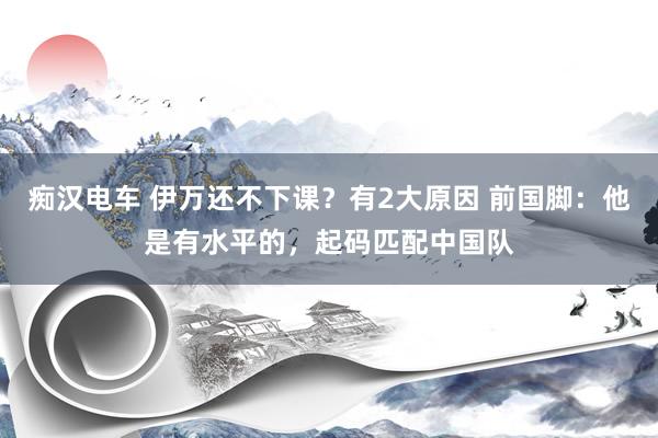 痴汉电车 伊万还不下课？有2大原因 前国脚：他是有水平的，起码匹配中国队