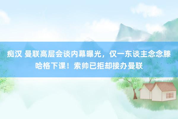 痴汉 曼联高层会谈内幕曝光，仅一东谈主念念滕哈格下课！索帅已拒却接办曼联