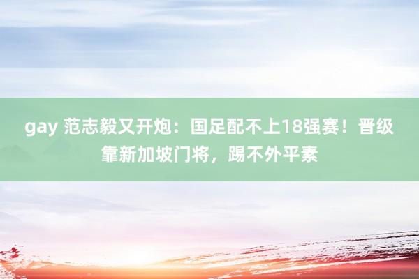 gay 范志毅又开炮：国足配不上18强赛！晋级靠新加坡门将，踢不外平素