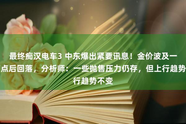 最终痴汉电车3 中东爆出紧要讯息！金价波及一周高点后回落，分析师：一些抛售压力仍存，但上行趋势不变