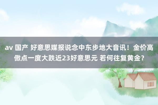 av 国产 好意思媒报说念中东步地大音讯！金价高傲点一度大跌近23好意思元 若何往复黄金？