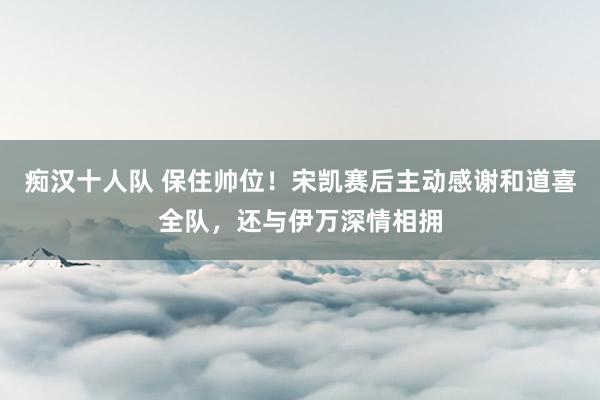 痴汉十人队 保住帅位！宋凯赛后主动感谢和道喜全队，还与伊万深情相拥