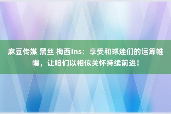 麻豆传媒 黑丝 梅西Ins：享受和球迷们的运筹帷幄，让咱们以相似关怀持续前进！