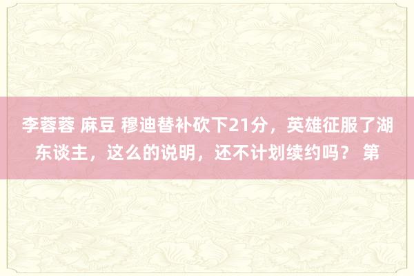 李蓉蓉 麻豆 穆迪替补砍下21分，英雄征服了湖东谈主，这么的说明，还不计划续约吗？ 第