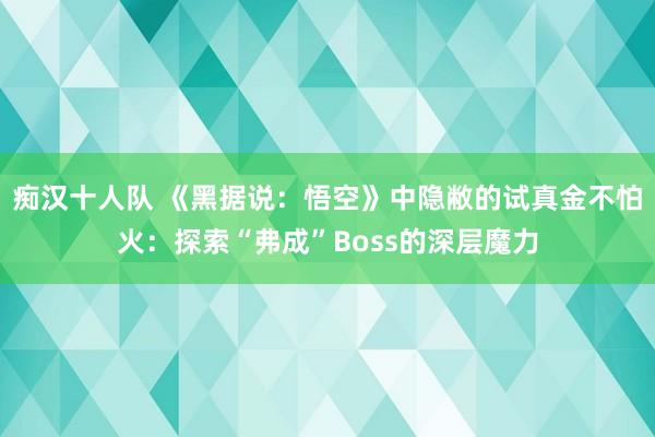 痴汉十人队 《黑据说：悟空》中隐敝的试真金不怕火：探索“弗成”Boss的深层魔力