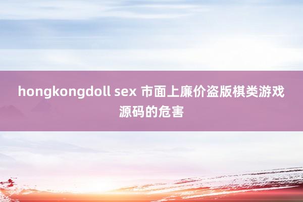 hongkongdoll sex 市面上廉价盗版棋类游戏源码的危害