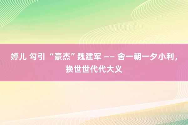 婷儿 勾引 “豪杰”魏建军 —— 舍一朝一夕小利，换世世代代大义