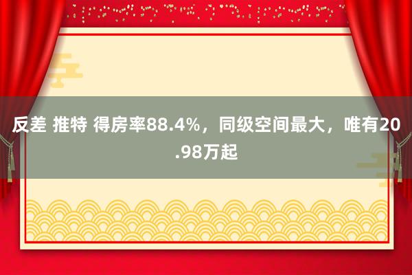 反差 推特 得房率88.4%，同级空间最大，唯有20.98万起