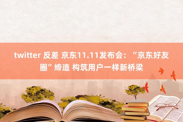 twitter 反差 京东11.11发布会：“京东好友圈”缔造 构筑用户一样新桥梁