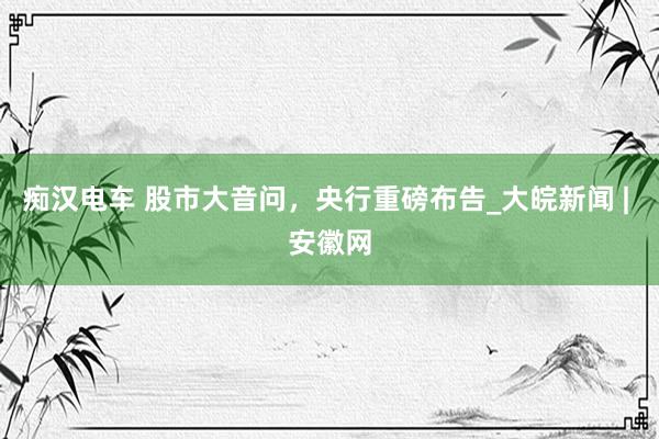 痴汉电车 股市大音问，央行重磅布告_大皖新闻 | 安徽网