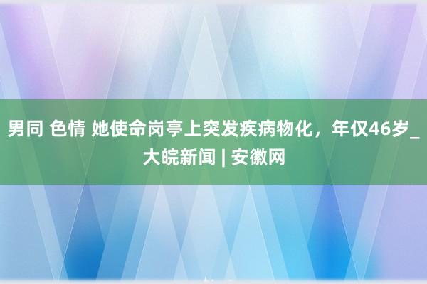 男同 色情 她使命岗亭上突发疾病物化，年仅46岁_大皖新闻 | 安徽网