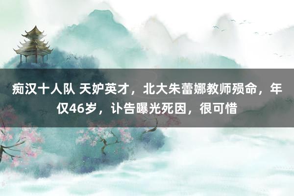 痴汉十人队 天妒英才，北大朱蕾娜教师殒命，年仅46岁，讣告曝光死因，很可惜