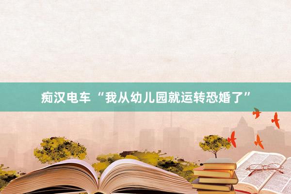 痴汉电车 “我从幼儿园就运转恐婚了”