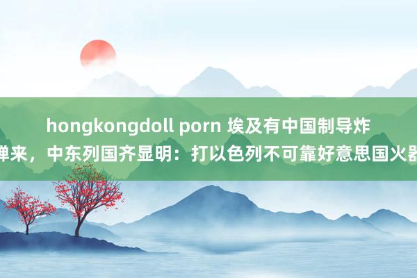 hongkongdoll porn 埃及有中国制导炸弹来，中东列国齐显明：打以色列不可靠好意思国火器