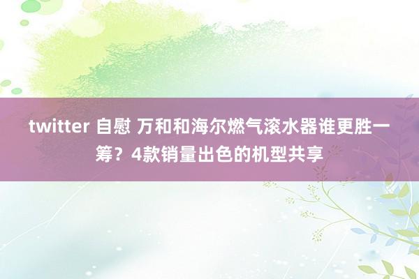 twitter 自慰 万和和海尔燃气滚水器谁更胜一筹？4款销量出色的机型共享