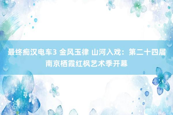 最终痴汉电车3 金风玉律 山河入戏：第二十四届南京栖霞红枫艺术季开幕