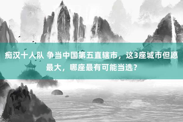 痴汉十人队 争当中国第五直辖市，这3座城市但愿最大，哪座最有可能当选？