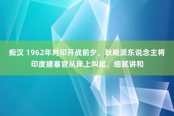 痴汉 1962年对印开战前夕，耿飚派东说念主将印度搪塞官从床上叫起，细腻讲和