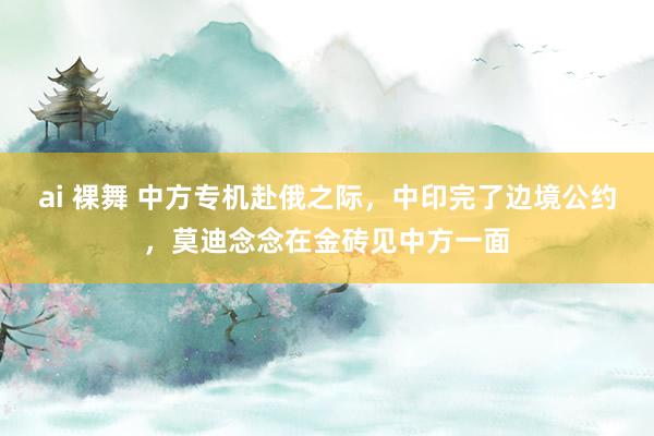 ai 裸舞 中方专机赴俄之际，中印完了边境公约，莫迪念念在金砖见中方一面