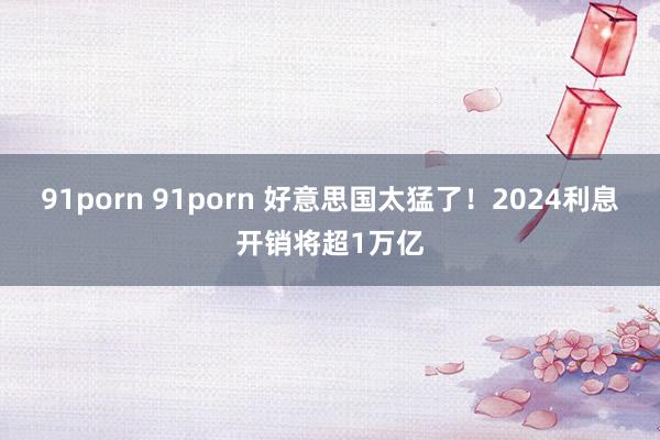 91porn 91porn 好意思国太猛了！2024利息开销将超1万亿