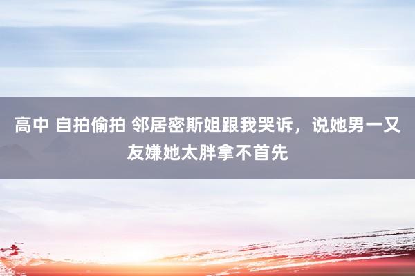 高中 自拍偷拍 邻居密斯姐跟我哭诉，说她男一又友嫌她太胖拿不首先